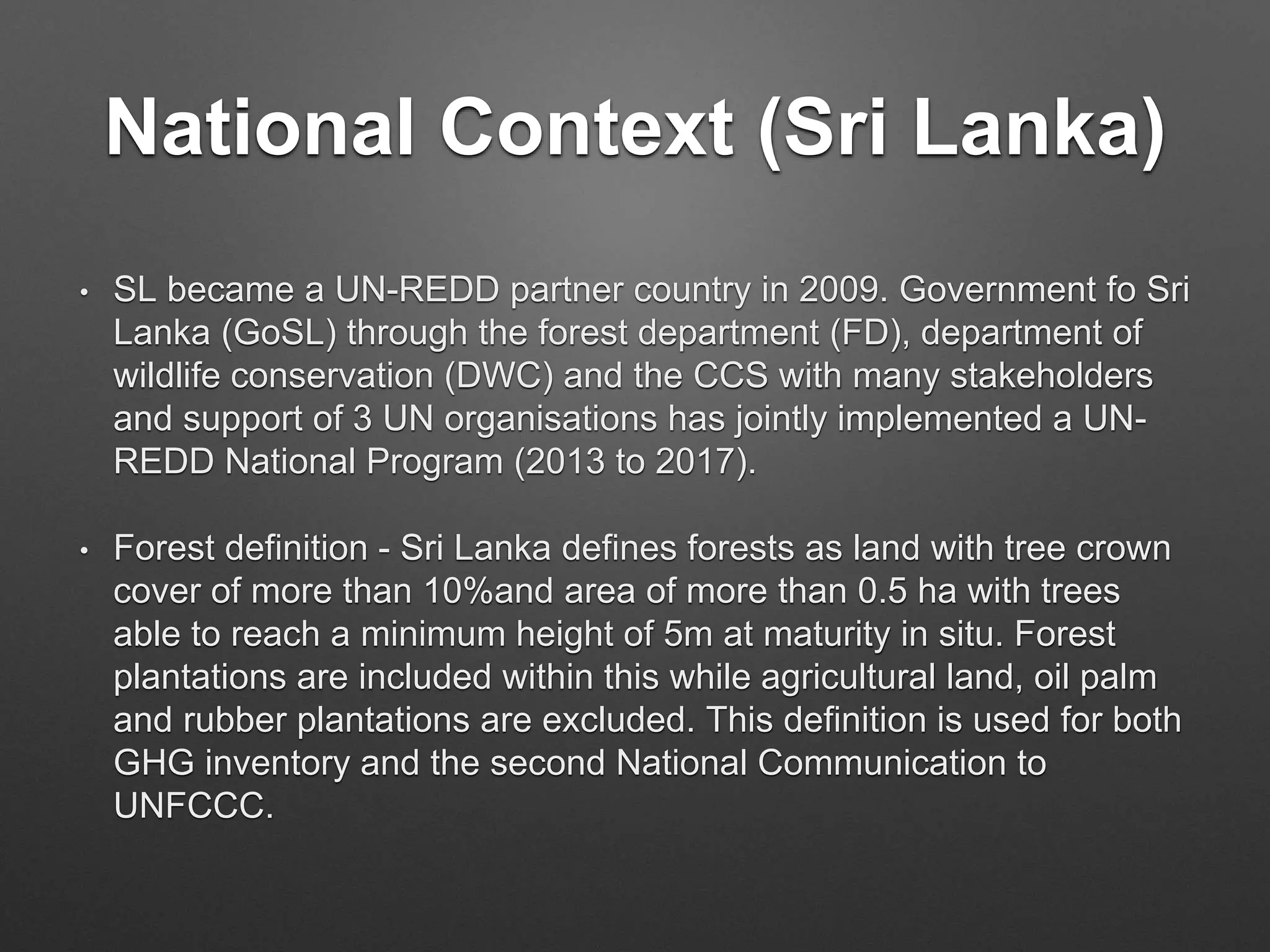 National Context (Sri Lanka)
• SL became a UN-REDD partner country in 2009. Government fo Sri
Lanka (GoSL) through the forest department (FD), department of
wildlife conservation (DWC) and the CCS with many stakeholders
and support of 3 UN organisations has jointly implemented a UN-
REDD National Program (2013 to 2017).
• Forest definition - Sri Lanka defines forests as land with tree crown
cover of more than 10%and area of more than 0.5 ha with trees
able to reach a minimum height of 5m at maturity in situ. Forest
plantations are included within this while agricultural land, oil palm
and rubber plantations are excluded. This definition is used for both
GHG inventory and the second National Communication to
UNFCCC.
 