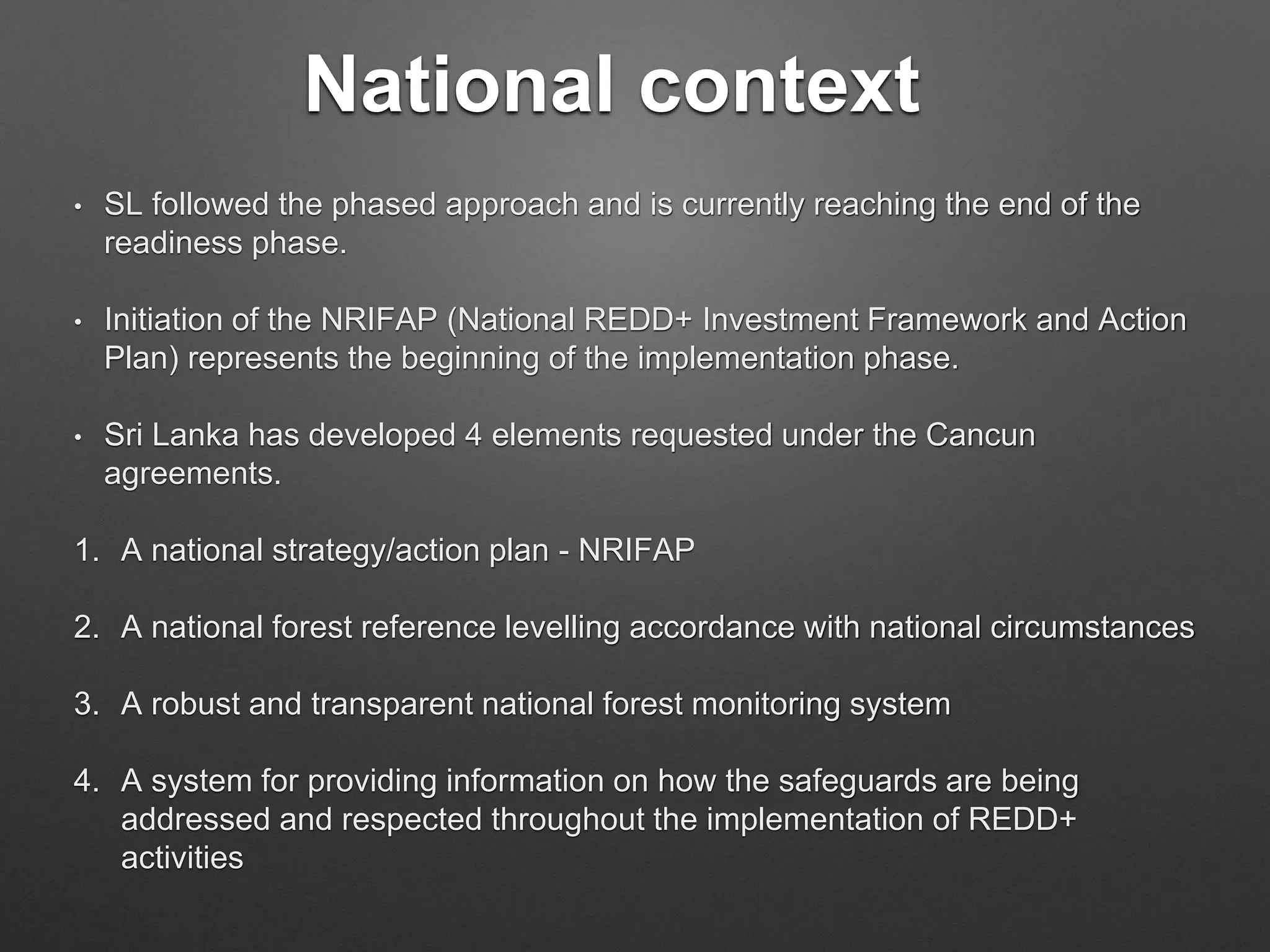 National context
• SL followed the phased approach and is currently reaching the end of the
readiness phase.
• Initiation of the NRIFAP (National REDD+ Investment Framework and Action
Plan) represents the beginning of the implementation phase.
• Sri Lanka has developed 4 elements requested under the Cancun
agreements.
1. A national strategy/action plan - NRIFAP
2. A national forest reference levelling accordance with national circumstances
3. A robust and transparent national forest monitoring system
4. A system for providing information on how the safeguards are being
addressed and respected throughout the implementation of REDD+
activities
 