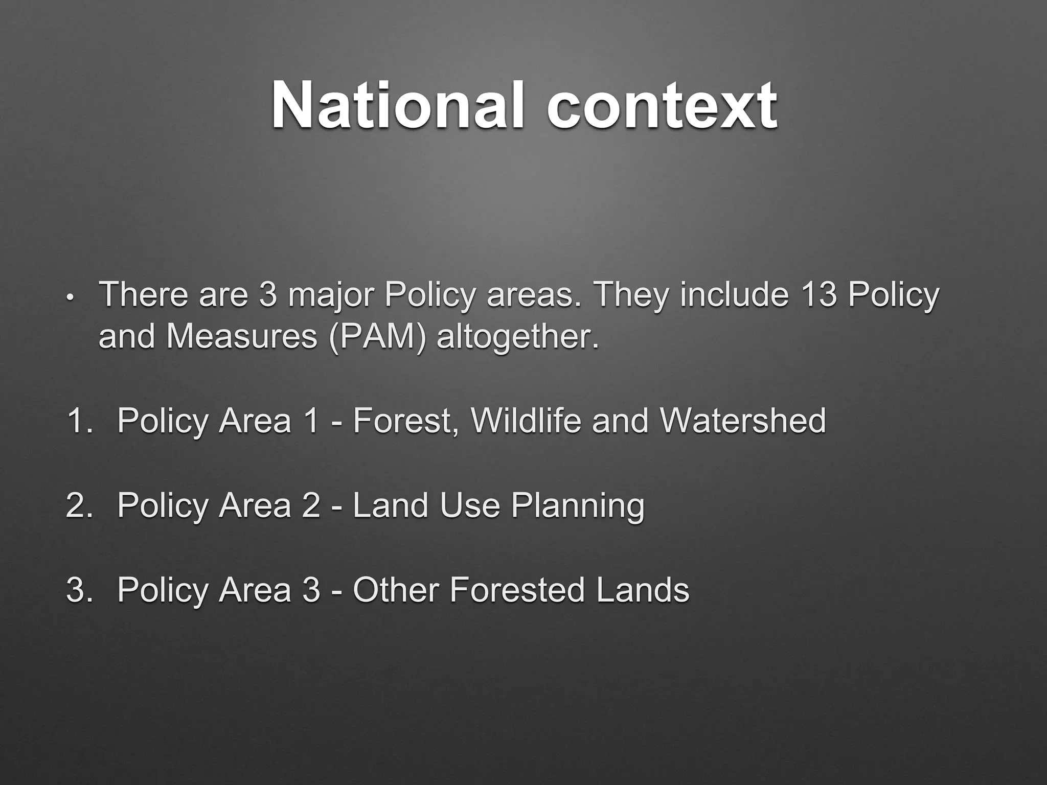 National context
• There are 3 major Policy areas. They include 13 Policy
and Measures (PAM) altogether.
1. Policy Area 1 - Forest, Wildlife and Watershed
2. Policy Area 2 - Land Use Planning
3. Policy Area 3 - Other Forested Lands
 