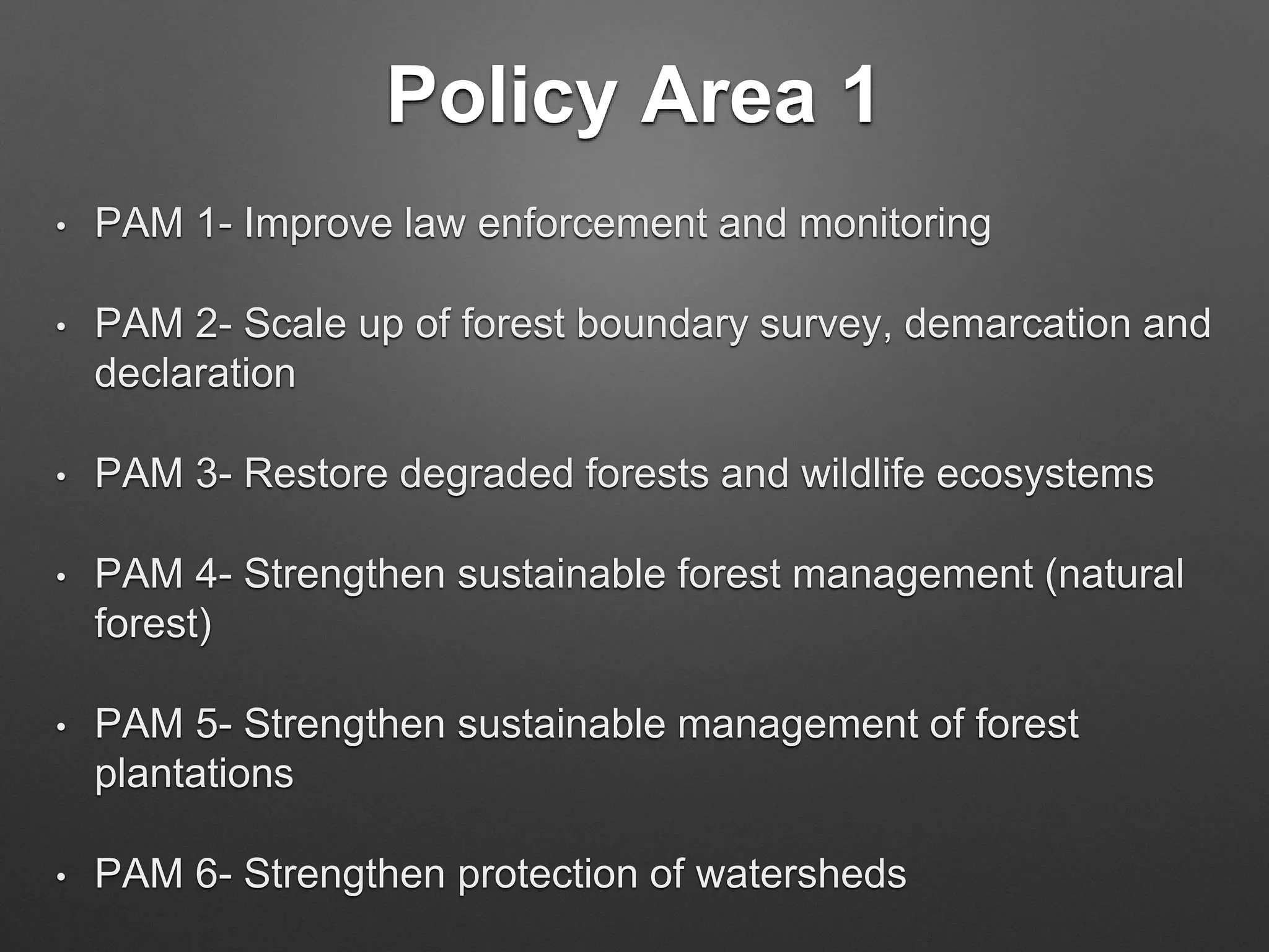Policy Area 1
• PAM 1- Improve law enforcement and monitoring
• PAM 2- Scale up of forest boundary survey, demarcation and
declaration
• PAM 3- Restore degraded forests and wildlife ecosystems
• PAM 4- Strengthen sustainable forest management (natural
forest)
• PAM 5- Strengthen sustainable management of forest
plantations
• PAM 6- Strengthen protection of watersheds
 