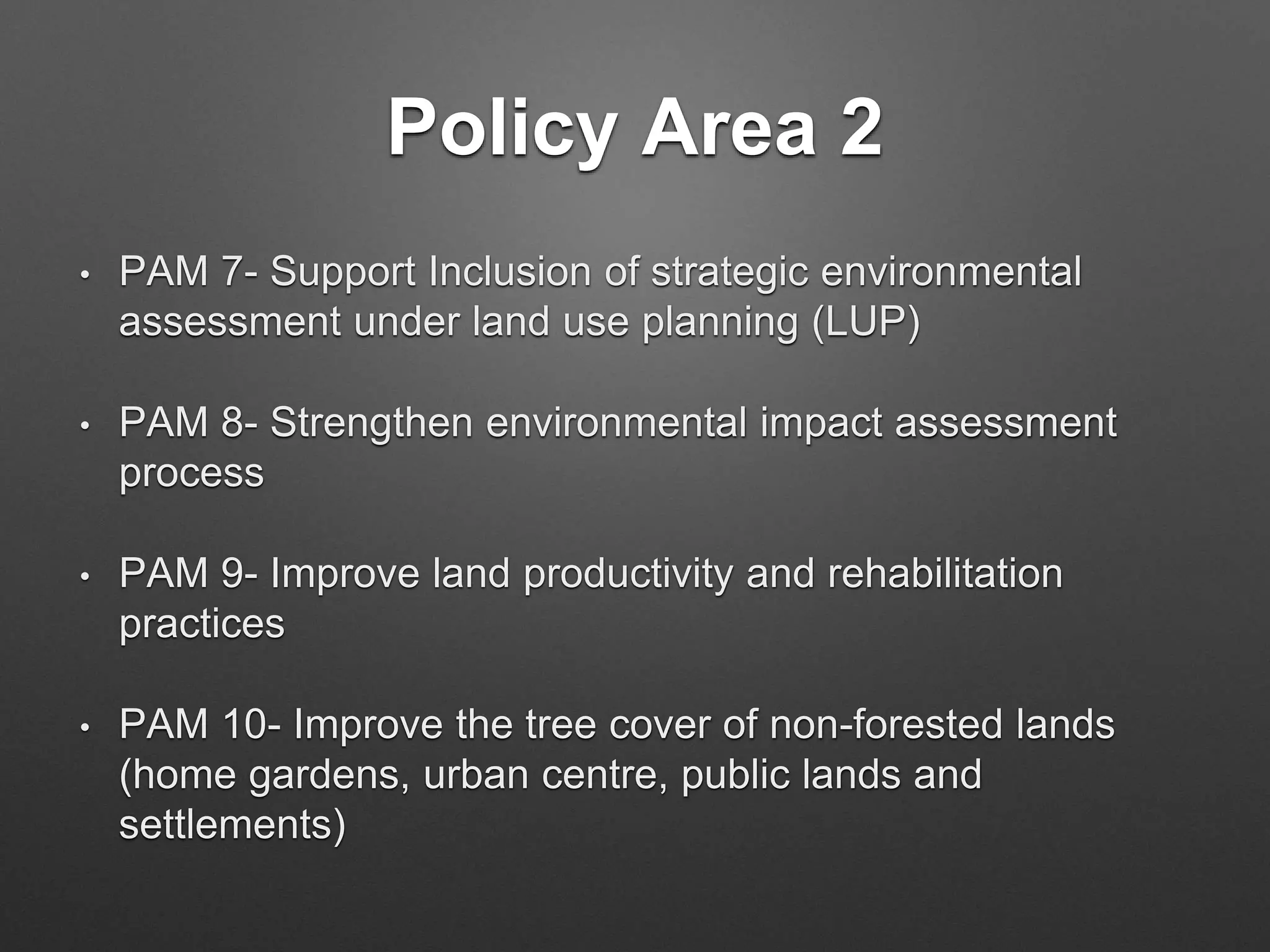 Policy Area 2
• PAM 7- Support Inclusion of strategic environmental
assessment under land use planning (LUP)
• PAM 8- Strengthen environmental impact assessment
process
• PAM 9- Improve land productivity and rehabilitation
practices
• PAM 10- Improve the tree cover of non-forested lands
(home gardens, urban centre, public lands and
settlements)
 