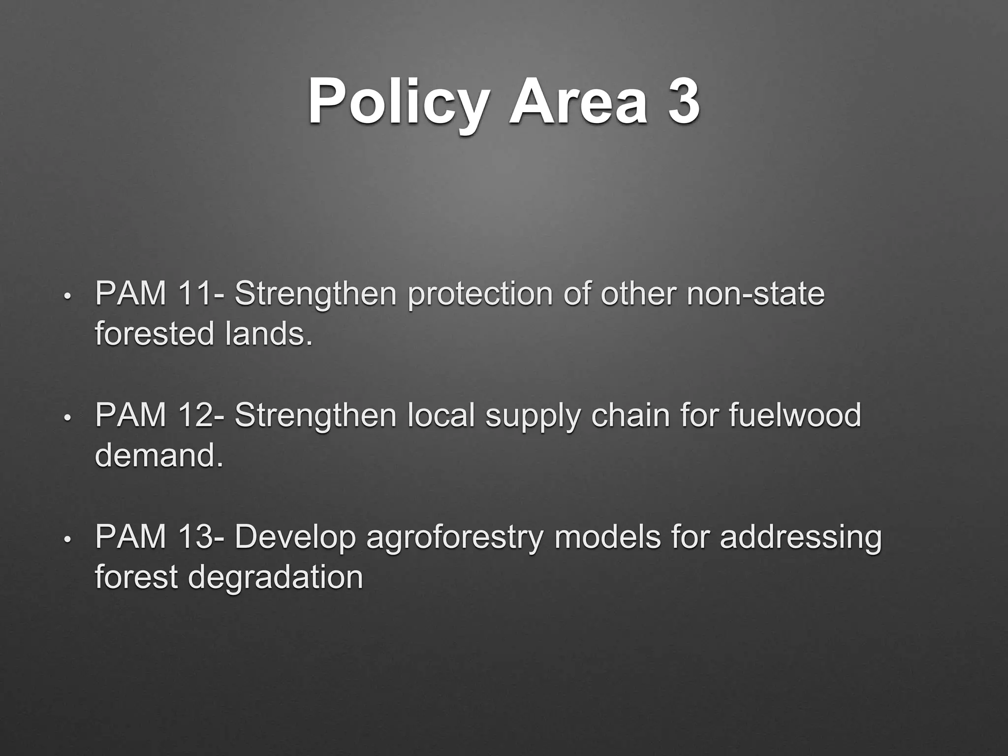 Policy Area 3
• PAM 11- Strengthen protection of other non-state
forested lands.
• PAM 12- Strengthen local supply chain for fuelwood
demand.
• PAM 13- Develop agroforestry models for addressing
forest degradation
 