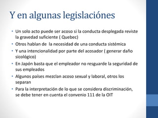 Y en algunas legislaciónes
• Un solo acto puede ser acoso si la conducta desplegada reviste
la gravedad suficiente ( Quebec)
• Otros hablan de la necesidad de una conducta sistémica
• Y una intencionalidad por parte del acosador ( generar daño
sicológico)
• En Japón basta que el empleador no resguarde la seguridad de
sus empleados
• Algunos países mezclan acoso sexual y laboral, otros los
separan
• Para la interpretación de lo que se considera discriminación,
se debe tener en cuenta el convenio 111 de la OIT

 