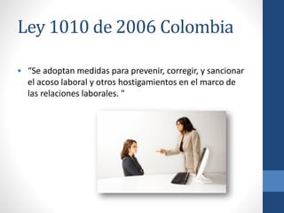 Ley 1010 de 2006 Colombia
• “Se adoptan medidas para prevenir, corregir, y sancionar
el acoso laboral y otros hostigamientos en el marco de
las relaciones laborales. "

 