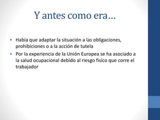 Y antes como era…
• Había que adaptar la situación a las obligaciones,
prohibiciones o a la acción de tutela
• Por la experiencia de la Unión Europea se ha asociado a
la salud ocupacional debido al riesgo fisíco que corre el
trabajador

 
