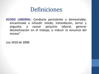 Definiciones
ACOSO LABORAL: Conducta persistente y demostrable,
encaminada a infundir miedo, intimidación, terror y
angustia, a causar perjuicio laboral, generar
desmotivación en el trabajo, o inducir la renuncia del
mismo“
Ley 1010 de 2006

 