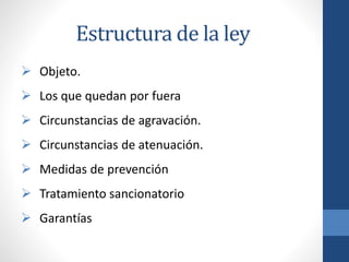 Estructura de la ley
 Objeto.
 Los que quedan por fuera

 Circunstancias de agravación.
 Circunstancias de atenuación.

 Medidas de prevención
 Tratamiento sancionatorio

 Garantías

 