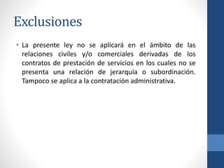 Exclusiones
• La presente ley no se aplicará en el ámbito de las
relaciones civiles y/o comerciales derivadas de los
contratos de prestación de servicios en los cuales no se
presenta una relación de jerarquía o subordinación.
Tampoco se aplica a la contratación administrativa.

 