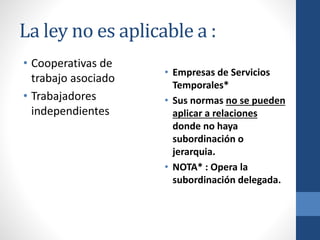 La ley no es aplicable a :
• Cooperativas de
trabajo asociado
• Trabajadores
independientes

• Empresas de Servicios
Temporales*
• Sus normas no se pueden
aplicar a relaciones
donde no haya
subordinación o
jerarquia.
• NOTA* : Opera la
subordinación delegada.

 