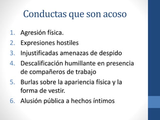 Conductas que son acoso
1.
2.
3.
4.

Agresión física.
Expresiones hostiles
Injustificadas amenazas de despido
Descalificación humillante en presencia
de compañeros de trabajo
5. Burlas sobre la apariencia física y la
forma de vestir.
6. Alusión pública a hechos íntimos

 