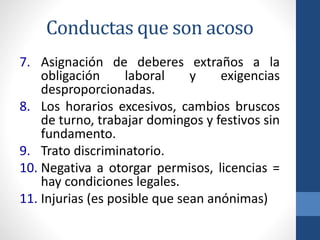 Conductas que son acoso
7. Asignación de deberes extraños a la
obligación
laboral
y
exigencias
desproporcionadas.
8. Los horarios excesivos, cambios bruscos
de turno, trabajar domingos y festivos sin
fundamento.
9. Trato discriminatorio.
10. Negativa a otorgar permisos, licencias =
hay condiciones legales.
11. Injurias (es posible que sean anónimas)

 