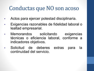 Conductas que NO son acoso
•

Actos para ejercer potestad disciplinaria.

•

Exigencias razonables de fidelidad laboral o
lealtad empresarial.

•

Memorandos
solicitando
exigencias
técnicas o eficiencia laboral, conforme a
indicadores objetivos.

•

Solicitud de deberes
continuidad del servicio.

extras

para

la

 