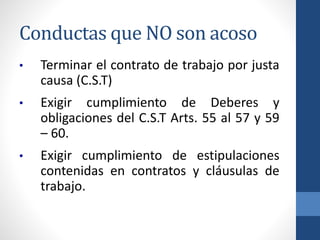 Conductas que NO son acoso
•

Terminar el contrato de trabajo por justa
causa (C.S.T)

•

Exigir cumplimiento de Deberes y
obligaciones del C.S.T Arts. 55 al 57 y 59
– 60.

•

Exigir cumplimiento de estipulaciones
contenidas en contratos y cláusulas de
trabajo.

 