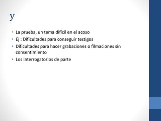 y
• La prueba, un tema difícil en el acoso
• Ej : Dificultades para conseguir testigos
• Dificultades para hacer grabaciones o filmaciones sin
consentimiento
• Los interrogatorios de parte

 