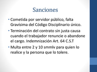 Sanciones
• Cometida por servidor público, falta
Gravísima del Código Disciplinario único.
• Terminación del contrato sin justa causa
cuando el trabajador renuncie o abandone
el cargo. Indemnización Art. 64 C.S.T
• Multa entre 2 y 10 smmlv para quien lo
realice y la persona que lo tolere.

 