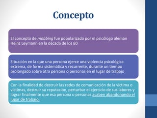 Concepto
El concepto de mobbing fue popularizado por el psicólogo alemán
Heinz Leymann en la década de los 80

Situación en la que una persona ejerce una violencia psicológica
extrema, de forma sistemática y recurrente, durante un tiempo
prolongado sobre otra persona o personas en el lugar de trabajo
Con la finalidad de destruir las redes de comunicación de la víctima o
víctimas, destruir su reputación, perturbar el ejercicio de sus labores y
lograr finalmente que esa persona o personas acaben abandonando el
lugar de trabajo.

 