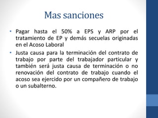 Mas sanciones
• Pagar hasta el 50% a EPS y ARP por el
tratamiento de EP y demás secuelas originadas
en el Acoso Laboral
• Justa causa para la terminación del contrato de
trabajo por parte del trabajador particular y
también será justa causa de terminación o no
renovación del contrato de trabajo cuando el
acoso sea ejercido por un compañero de trabajo
o un subalterno.

 