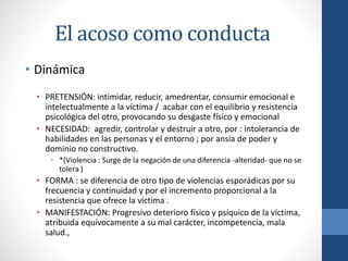 El acoso como conducta
• Dinámica
• PRETENSIÓN: intimidar, reducir, amedrentar, consumir emocional e
intelectualmente a la víctima / acabar con el equilibrio y resistencia
psicológica del otro, provocando su desgaste físico y emocional
• NECESIDAD: agredir, controlar y destruir a otro, por : intolerancia de
habilidades en las personas y el entorno ; por ansia de poder y
dominio no constructivo.
• *(Violencia : Surge de la negación de una diferencia -alteridad- que no se
tolera )

• FORMA : se diferencia de otro tipo de violencias esporádicas por su
frecuencia y continuidad y por el incremento proporcional a la
resistencia que ofrece la víctima .
• MANIFESTACIÓN: Progresivo deterioro físico y psíquico de la víctima,
atribuida equívocamente a su mal carácter, incompetencia, mala
salud.,

 