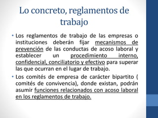 Lo concreto, reglamentos de
trabajo
• Los reglamentos de trabajo de las empresas o
instituciones deberán fijar mecanismos de
prevención de las conductas de acoso laboral y
establecer
un
procedimiento
interno,
confidencial, conciliatorio y efectivo para superar
las que ocurran en el lugar de trabajo.
• Los comités de empresa de carácter bipartito (
comités de convivencia), donde existan, podrán
asumir funciones relacionados con acoso laboral
en los reglamentos de trabajo.

 