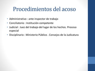 Procedimientos del acoso
• Administrativo : ante inspector de trabajo
• Conciliatorio : Institución competente
• Judicial : Juez del trabajo del lugar de los hechos. Proceso
especial
• Disciplinario : Ministerio Público . Consejos de la Judicatura

 