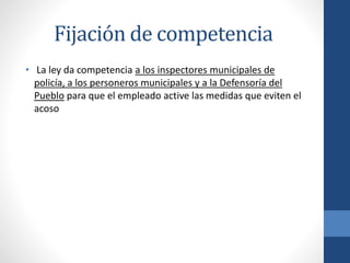 Fijación de competencia
• La ley da competencia a los inspectores municipales de
policía, a los personeros municipales y a la Defensoría del
Pueblo para que el empleado active las medidas que eviten el
acoso

 