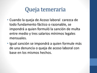 Queja temeraria
• Cuando la queja de Acoso laboral carezca de
todo fundamento fáctico o razonable, se
impondrá a quien formuló la sanción de multa
entre medio y tres salarios mínimos legales
mensuales.
• Igual sanción se impondrá a quien formule más
de una denuncia o queja de acoso laboral con
base en los mismos hechos.

 