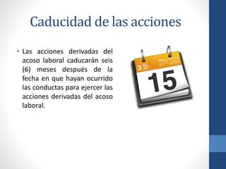 Caducidad de las acciones
• Las acciones derivadas del
acoso laboral caducarán seis
(6) meses después de la
fecha en que hayan ocurrido
las conductas para ejercer las
acciones derivadas del acoso
laboral.

 
