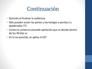 Continuación
• Decisión al finalizar la audiencia
• Sólo pueden asistir las partes y los testigos o peritos ( y
apoderados.??)
• Contra la sentencia procede apelación que se decide dentro
de los 30 días ss
• En lo no previsto, se aplica el CST

 