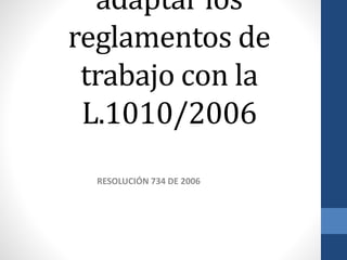 adaptar los
reglamentos de
trabajo con la
L.1010/2006
RESOLUCIÓN 734 DE 2006

 