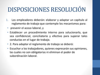 DISPOSICIONES RESOLUCIÓN
1.
•
•

•
•

Los empleadores deberán: elaborar y adaptar un capítulo al
reglamento de trabajo que contemple los mecanismos para:
prevenir el acoso laboral, y
Establecer un procedimiento interno para solucionarlo, que
sea confidencial, conciliatorio y efectivo para superar tales
conductas en el lugar de trabajo.
2. Para adaptar el reglamento de trabajo se deberá:
Escuchar a los trabajadores, quienes expresarán sus opiniones,
las cuales no son obligatorias ni eliminan el poder de
subordinación laboral.

 