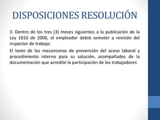 DISPOSICIONES RESOLUCIÓN
3. Dentro de los tres (3) meses siguientes a la publicación de la
Ley 1010 de 2006, el empleador debió someter a revisión del
inspector de trabajo:
El texto de los mecanismos de prevención del acoso laboral y
procedimiento interno para su solución, acompañados de la
documentación que acredite la participación de los trabajadores

 