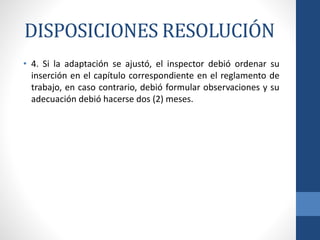 DISPOSICIONES RESOLUCIÓN
• 4. Si la adaptación se ajustó, el inspector debió ordenar su
inserción en el capítulo correspondiente en el reglamento de
trabajo, en caso contrario, debió formular observaciones y su
adecuación debió hacerse dos (2) meses.

 