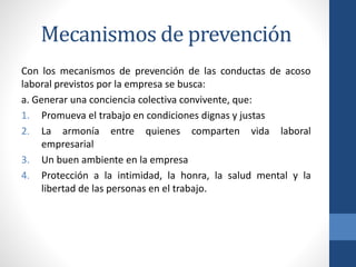 Mecanismos de prevención
Con los mecanismos de prevención de las conductas de acoso
laboral previstos por la empresa se busca:
a. Generar una conciencia colectiva convivente, que:
1. Promueva el trabajo en condiciones dignas y justas
2. La armonía entre quienes comparten vida laboral
empresarial
3. Un buen ambiente en la empresa
4. Protección a la intimidad, la honra, la salud mental y la
libertad de las personas en el trabajo.

 