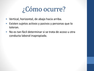 ¿Cómo ocurre?
• Vertical, horizontal, de abajo hacia arriba.
• Existen sujetos activos y pasivos y personas que lo
toleran.
• No es tan fácil determinar si se trata de acoso u otra
conducta laboral inapropiada.

 