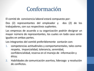 Conformación
El comité de convivencia laboral estará compuesto por:
Dos (2) representantes del empleador y dos (2) de los
trabajadores, con sus respectivos suplentes.
Las empresas de acuerdo a su organización podrán designar un
mayor número de representantes, los cuales en todo caso serán
iguales en ambas partes.
Los integrantes del comité preferiblemente contarán con:
1. competencias actitudinales y comportamentales, tales como
respeto, imparcialidad, tolerancia, serenidad,
confidencialidad, reserva en el manejo de información y
ética;
2. Habilidades de comunicación asertiva, liderazgo y resolución
de conflictos.

 