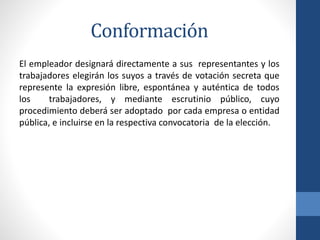 Conformación
El empleador designará directamente a sus representantes y los
trabajadores elegirán los suyos a través de votación secreta que
represente la expresión libre, espontánea y auténtica de todos
los
trabajadores, y mediante escrutinio público, cuyo
procedimiento deberá ser adoptado por cada empresa o entidad
pública, e incluirse en la respectiva convocatoria de la elección.

 