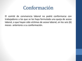 Conformación
El comité de convivencia laboral no podrá conformarse con
trabajadores a los que se les haya formulado una queja de acoso
laboral, o que hayan sido víctimas de acoso laboral, en los seis (6)
meses anteriores a su conformación.

 