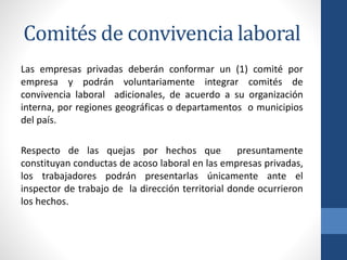 Comités de convivencia laboral
Las empresas privadas deberán conformar un (1) comité por
empresa y podrán voluntariamente integrar comités de
convivencia laboral adicionales, de acuerdo a su organización
interna, por regiones geográficas o departamentos o municipios
del país.
Respecto de las quejas por hechos que
presuntamente
constituyan conductas de acoso laboral en las empresas privadas,
los trabajadores podrán presentarlas únicamente ante el
inspector de trabajo de la dirección territorial donde ocurrieron
los hechos.

 