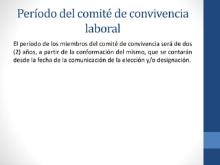 Período del comité de convivencia
laboral
El período de los miembros del comité de convivencia será de dos
(2) años, a partir de la conformación del mismo, que se contarán
desde la fecha de la comunicación de la elección y/o designación.

 