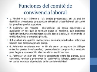 Funciones del comité de
convivencia laboral
• 1. Recibir y dar trámite a las quejas presentadas en las que se
describan situaciones que puedan constituir acoso laboral, así como
las pruebas que las soportan.
• 2. Examinar de manera confidencial los casos específicos o
puntuales en los que se formule queja o reclamo, que pudieran
tipificar conductas o circunstancias de acoso laboral, al interior de la
entidad pública o empresa privada.
• 3. Escuchar a las partes involucradas de manera individual sobre los
hechos que dieron lugar a la queja.
• 4. Adelantar reuniones con el fin de crear un espacio de diálogo
entre las partes involucradas, promoviendo compromisos mutuos
para llegar a una solución efectiva de las controversias.
• 5. Formular un plan de mejora concertado entre las partes, para
construir, renovar y promover la convivencia laboral, garantizando
en todos los casos el principio de la confidencialidad.

 