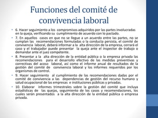 Funciones del comité de
convivencia laboral
• 6. Hacer seguimiento a los compromisos adquiridos por las partes involucradas
en la queja, verificando su cumplimiento de acuerdo con lo pactado.
• 7. En aquellos casos en que no se llegue a un acuerdo entre las partes, no se
cumplan las recomendaciones formuladas o la conducta persista, el comité de
convivencia laboral, deberá informar a la alta dirección de la empresa, cerrará el
caso y el trabajador puede presentar la queja ante el inspector de trabajo o
demandar ante el juez competente.
• 8. Presentar a la alta dirección de la entidad pública o la empresa privada las
recomendaciones para el desarrollo efectivo de las medidas preventivas y
correctivas del acoso laboral, así como el informe anual de resultados de la
gestión del comité de convivencia laboral y los informes requeridos por los
organismos de control.
• 9. Hacer seguimiento al cumplimiento de las recomendaciones dadas por el
comité de convivencia a las dependencias de gestión del recurso humano y
salud ocupacional de las empresas e instituciones públicas y privadas.
• 10. Elaborar informes trimestrales sobre la gestión del comité que incluya
estadísticas de las quejas, seguimiento de los casos y recomendaciones, los
cuales serán presentados a la alta dirección de la entidad pública o empresa
privada.

 