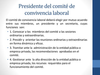 Presidente del comité de
convivencia laboral
El comité de convivencia laboral deberá elegir por mutuo acuerdo
entre sus miembros, un presidente y un secretario, cuyas
funciones son:
• 1. Convocar a los miembros del comité a las sesiones
ordinarias y extraordinarias.
• 2. Presidir y orientar las reuniones ordinarias y extraordinarias
en forma dinámica y eficaz.
• 3. Tramitar ante la administración de la entidad pública o
empresa privada, las recomendaciones aprobadas en el
comité.
• 4. Gestionar ante la alta dirección de la entidad pública o
empresa privada, los recursos requeridos para el
funcionamiento del comité.

 