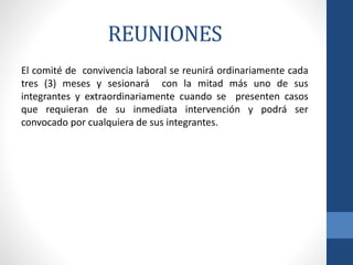 REUNIONES
El comité de convivencia laboral se reunirá ordinariamente cada
tres (3) meses y sesionará con la mitad más uno de sus
integrantes y extraordinariamente cuando se presenten casos
que requieran de su inmediata intervención y podrá ser
convocado por cualquiera de sus integrantes.

 