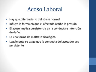 Acoso Laboral
• Hay que diferenciarlo del stress normal
• Influye la forma en que el afectado recibe la presión
• El acoso implica persistencia en la conducta e intención
de daño.
• Es una forma de maltrato sicológico
• Legalmente se exige que la conducta del acosador sea
persistente

 