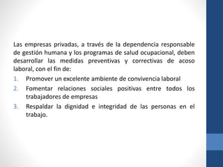 Las empresas privadas, a través de la dependencia responsable
de gestión humana y los programas de salud ocupacional, deben
desarrollar las medidas preventivas y correctivas de acoso
laboral, con el fin de:
1. Promover un excelente ambiente de convivencia laboral
2. Fomentar relaciones sociales positivas entre todos los
trabajadores de empresas
3. Respaldar la dignidad e integridad de las personas en el
trabajo.

 