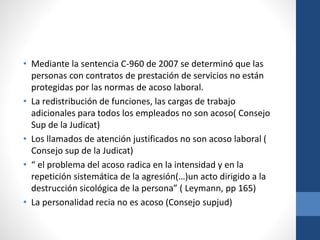 • Mediante la sentencia C-960 de 2007 se determinó que las
personas con contratos de prestación de servicios no están
protegidas por las normas de acoso laboral.
• La redistribución de funciones, las cargas de trabajo
adicionales para todos los empleados no son acoso( Consejo
Sup de la Judicat)
• Los llamados de atención justificados no son acoso laboral (
Consejo sup de la Judicat)
• “ el problema del acoso radica en la intensidad y en la
repetición sistemática de la agresión(…)un acto dirigido a la
destrucción sicológica de la persona” ( Leymann, pp 165)
• La personalidad recia no es acoso (Consejo supjud)

 