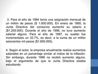 3. Para el año de 1994 tenía una asignación mensual de
un millón de pesos ($ 1.000.000). En enero de 1995, la
Junta Directiva del consorcio aumentó su salario a
($1.205.000). Durante el año de 1996, no tuvo aumento
salarial alguno. Para el año de 1997, su sueldo fue
incrementado un 32.7%, es decir, a la suma de un millón
seiscientos mil pesos ($1.600.000).
4. Según el actor, la empresa anualmente realiza aumentos
salariales en un porcentaje similar al índice de la inflación.
Sin embargo, durante 1996 no recibió aumento alguno,
bajo el argumento de que la Junta Directiva estaba
estudiando

 