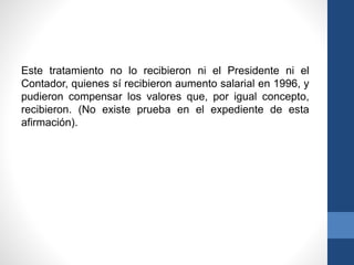 Este tratamiento no lo recibieron ni el Presidente ni el
Contador, quienes sí recibieron aumento salarial en 1996, y
pudieron compensar los valores que, por igual concepto,
recibieron. (No existe prueba en el expediente de esta
afirmación).

 