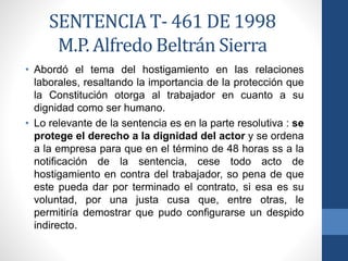 SENTENCIA T- 461 DE 1998
M.P. Alfredo Beltrán Sierra
• Abordó el tema del hostigamiento en las relaciones
laborales, resaltando la importancia de la protección que
la Constitución otorga al trabajador en cuanto a su
dignidad como ser humano.
• Lo relevante de la sentencia es en la parte resolutiva : se
protege el derecho a la dignidad del actor y se ordena
a la empresa para que en el término de 48 horas ss a la
notificación de la sentencia, cese todo acto de
hostigamiento en contra del trabajador, so pena de que
este pueda dar por terminado el contrato, si esa es su
voluntad, por una justa cusa que, entre otras, le
permitiría demostrar que pudo configurarse un despido
indirecto.

 