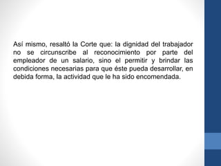 Así mismo, resaltó la Corte que: la dignidad del trabajador
no se circunscribe al reconocimiento por parte del
empleador de un salario, sino el permitir y brindar las
condiciones necesarias para que éste pueda desarrollar, en
debida forma, la actividad que le ha sido encomendada.

 